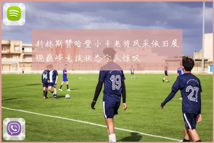 科林斯赞哈登小卡老将风采依旧展现巅峰竞技状态令人惊叹