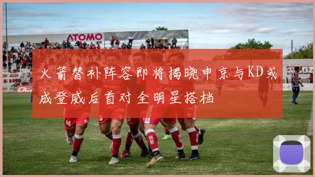 火箭替补阵容即将揭晓申京与KD或成登威后首对全明星搭档