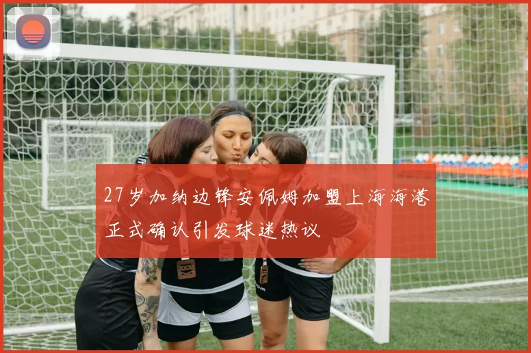 27岁加纳边锋安佩姆加盟上海海港正式确认引发球迷热议