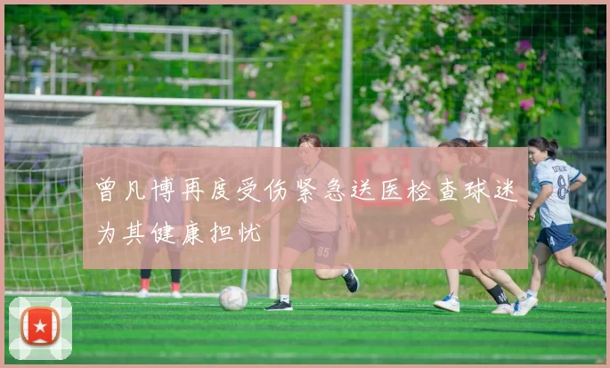 曾凡博再度受伤紧急送医检查球迷为其健康担忧