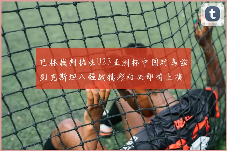 巴林裁判执法U23亚洲杯中国对乌兹别克斯坦八强战精彩对决即将上演
