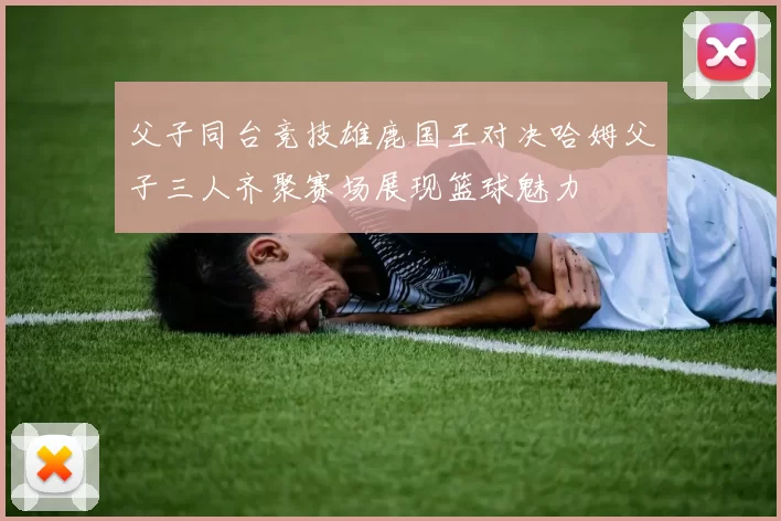 父子同台竞技雄鹿国王对决哈姆父子三人齐聚赛场展现篮球魅力