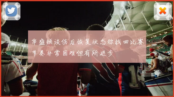 华盛顿谈伤后恢复状态称找回比赛节奏非常困难但有所进步